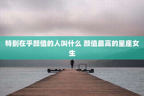 特别在乎颜值的人叫什么 颜值最高的星座女生