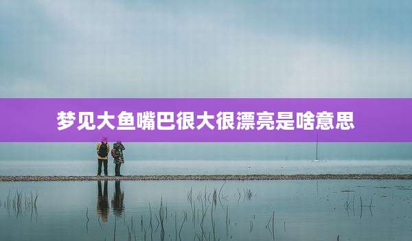 梦见大鱼嘴巴很大很漂亮是啥意思
