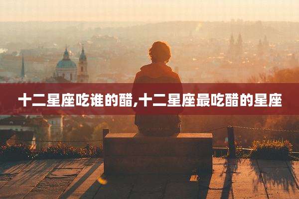 十二星座吃谁的醋,十二星座最吃醋的星座