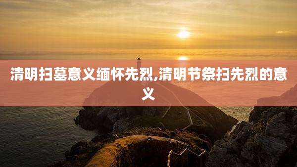 清明扫墓意义缅怀先烈,清明节祭扫先烈的意义