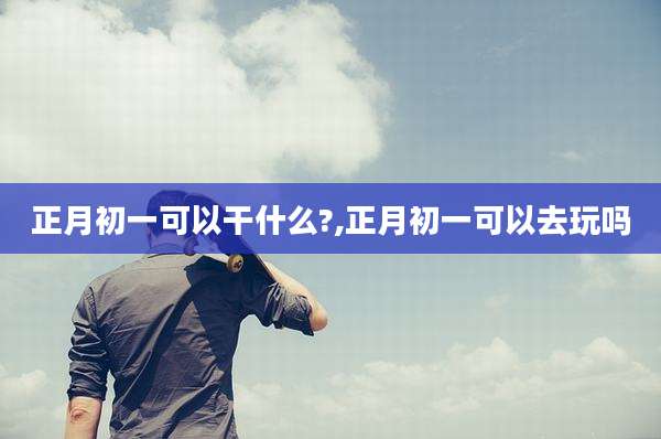 正月初一可以干什么?,正月初一可以去玩吗