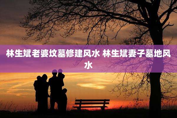 林生斌老婆坟墓修建风水 林生斌妻子墓地风水