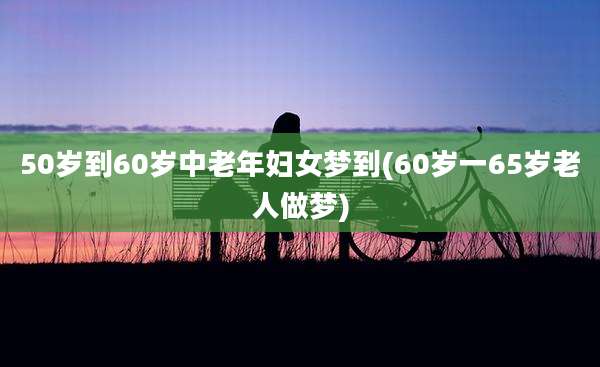 50岁到60岁中老年妇女梦到(60岁一65岁老人做梦)