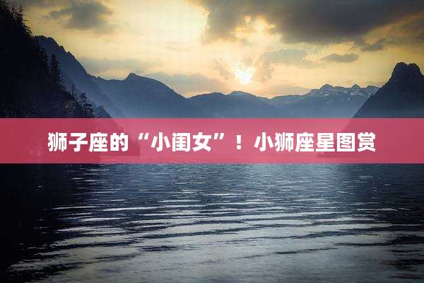 狮子座的“小闺女”!小狮座星图赏