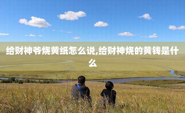 给财神爷烧黄纸怎么说,给财神烧的黄钱是什么