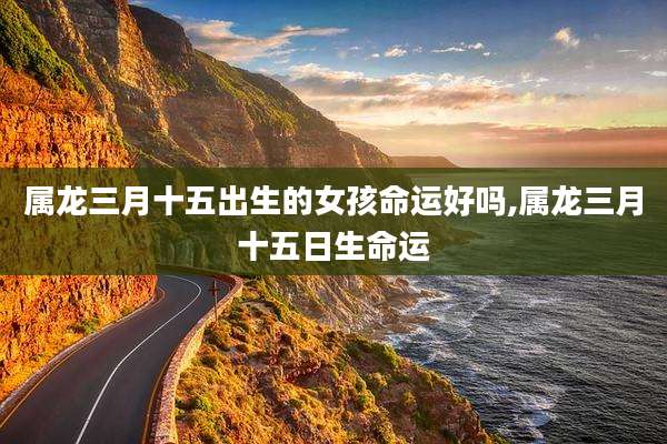 属龙三月十五出生的女孩命运好吗,属龙三月十五日生命运