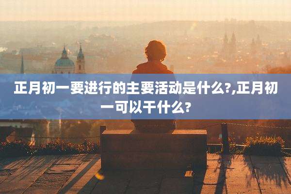 正月初一要进行的主要活动是什么?,正月初一可以干什么?