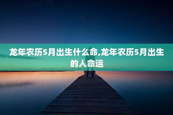 龙年农历5月出生什么命,龙年农历5月出生的人命运