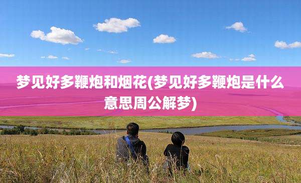 梦见好多鞭炮和烟花(梦见好多鞭炮是什么意思周公解梦)