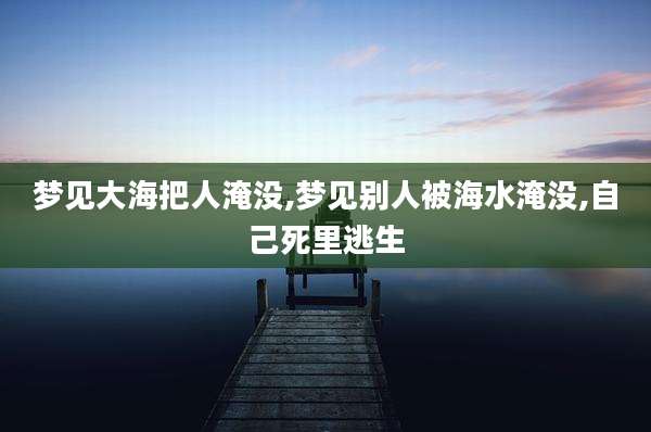 梦见大海把人淹没,梦见别人被海水淹没,自己死里逃生