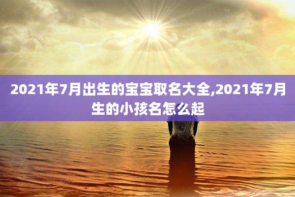 2021年7月出生的宝宝取名大全,2021年7月生的小孩名怎么起