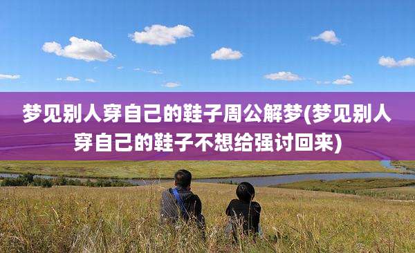 梦见别人穿自己的鞋子周公解梦(梦见别人穿自己的鞋子不想给强讨回来)