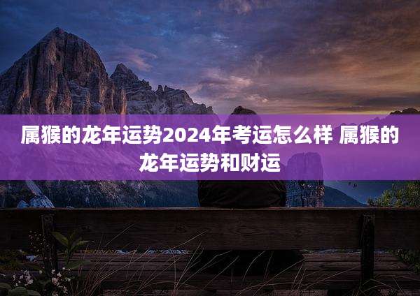 属猴的龙年运势2024年考运怎么样 属猴的龙年运势和财运