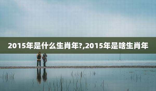 2015年是什么生肖年?,2015年是啥生肖年
