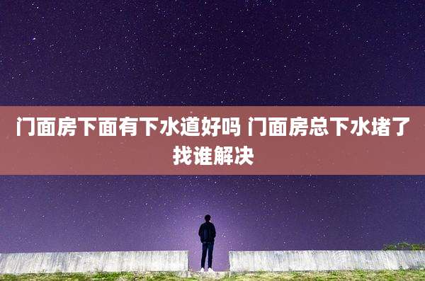 门面房下面有下水道好吗 门面房总下水堵了找谁解决