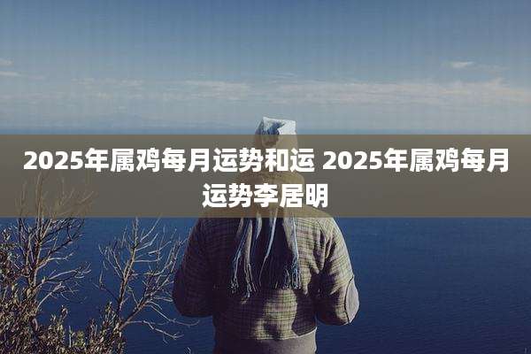 2025年属鸡每月运势和运 2025年属鸡每月运势李居明