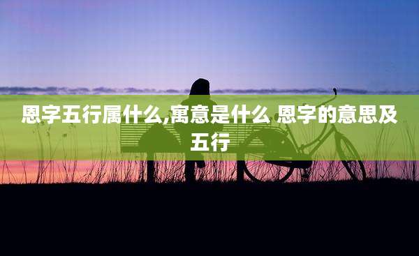 恩字五行属什么,寓意是什么 恩字的意思及五行
