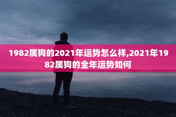 1982属狗的2021年运势怎么样,2021年1982属狗的全年运势如何