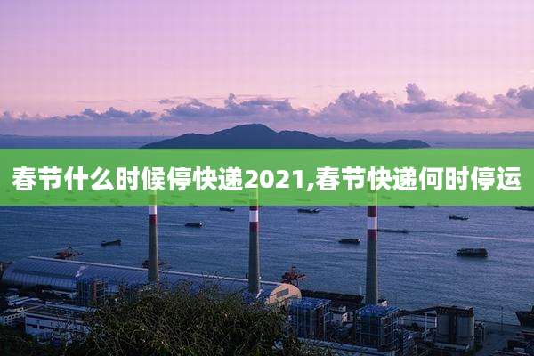 春节什么时候停快递2021,春节快递何时停运