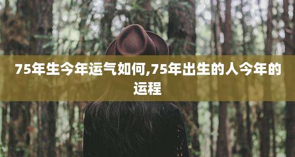 75年生今年运气如何,75年出生的人今年的运程