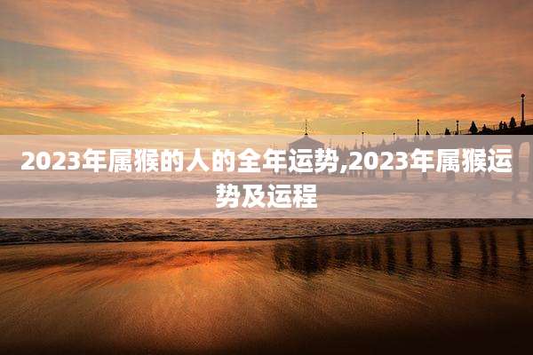 2023年属猴的人的全年运势,2023年属猴运势及运程