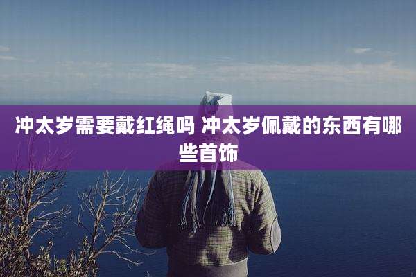 冲太岁需要戴红绳吗 冲太岁佩戴的东西有哪些首饰