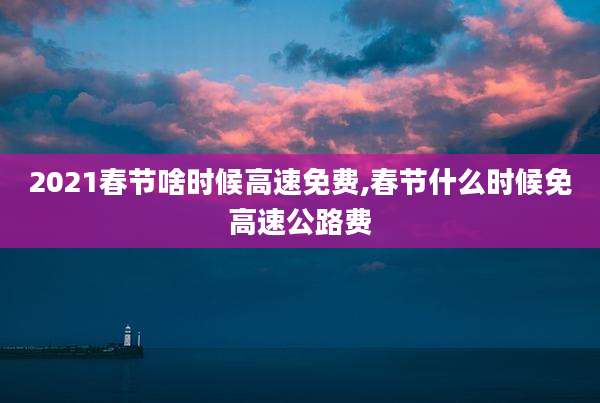 2021春节啥时候高速免费,春节什么时候免高速公路费
