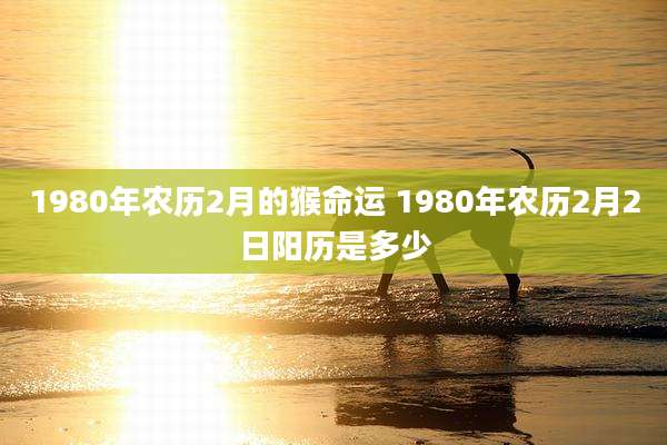 1980年农历2月的猴命运 1980年农历2月2日阳历是多少