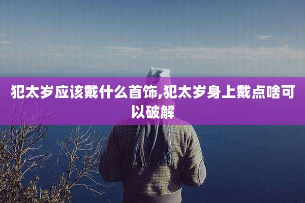 犯太岁应该戴什么首饰,犯太岁身上戴点啥可以破解