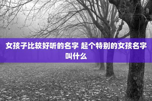 女孩子比较好听的名字 起个特别的女孩名字叫什么