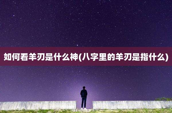 如何看羊刃是什么神(八字里的羊刃是指什么)