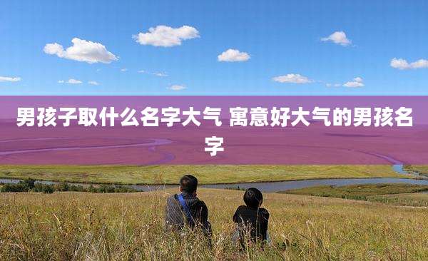 男孩子取什么名字大气 寓意好大气的男孩名字