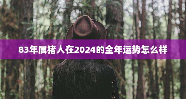 83年属猪人在2024的全年运势怎么样