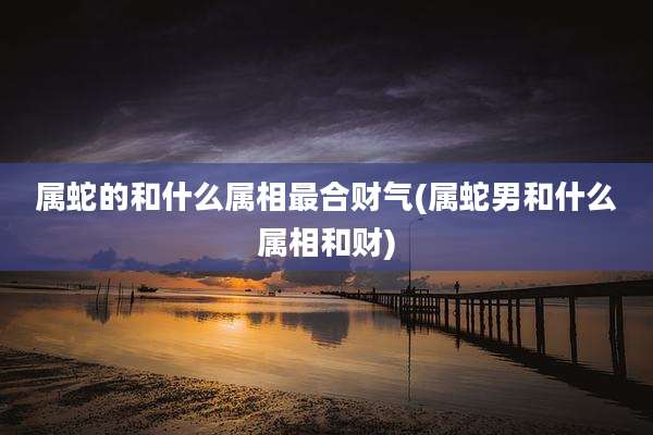 属蛇的和什么属相最合财气(属蛇男和什么属相和财)