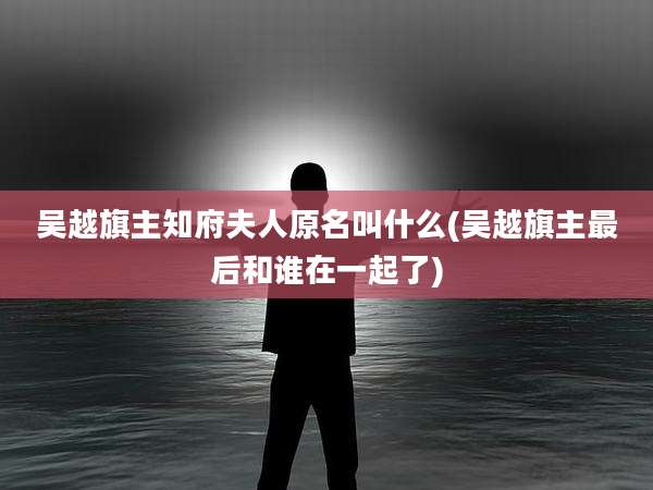 吴越旗主知府夫人原名叫什么(吴越旗主最后和谁在一起了)