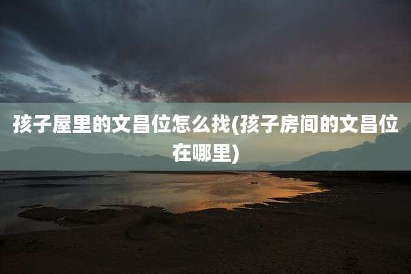 孩子屋里的文昌位怎么找(孩子房间的文昌位在哪里)