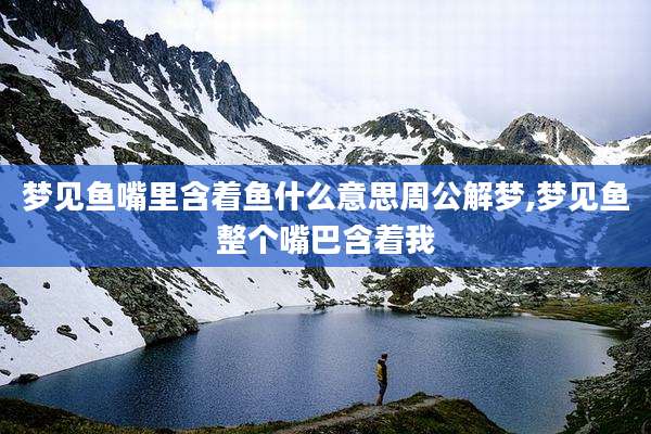 梦见鱼嘴里含着鱼什么意思周公解梦,梦见鱼整个嘴巴含着我