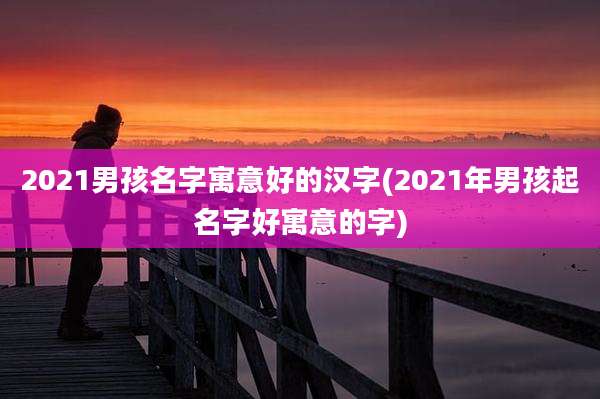2021男孩名字寓意好的汉字(2021年男孩起名字好寓意的字)