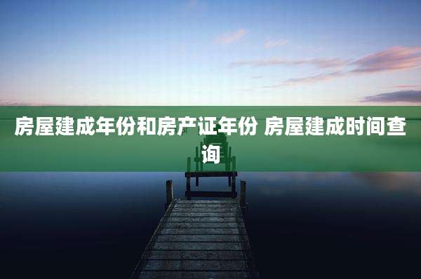 房屋建成年份和房产证年份 房屋建成时间查询