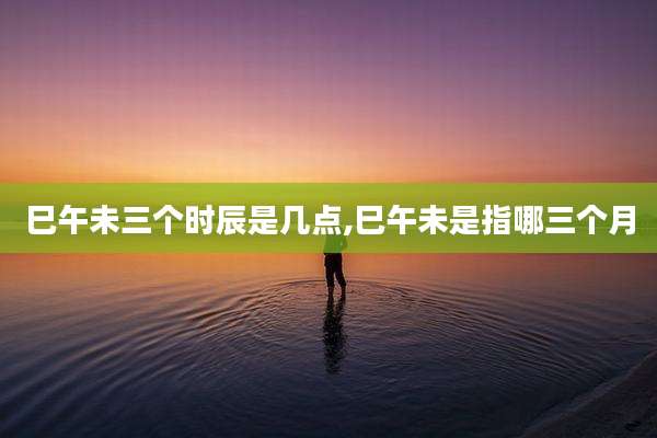 巳午未三个时辰是几点,巳午未是指哪三个月