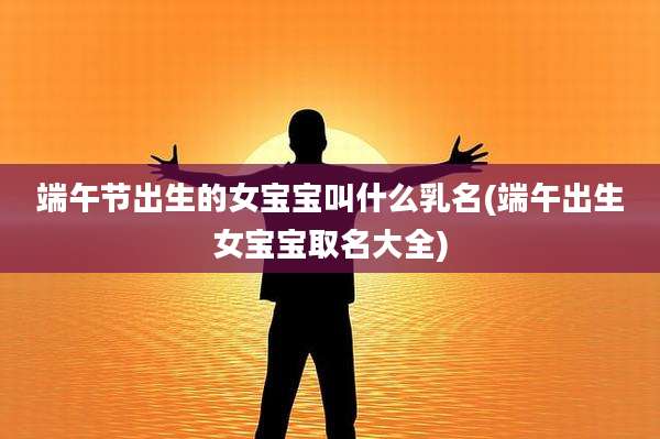 端午节出生的女宝宝叫什么乳名(端午出生女宝宝取名大全)