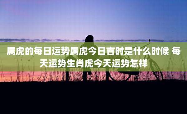 属虎的每日运势属虎今日吉时是什么时候 每天运势生肖虎今天运势怎样