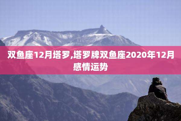 双鱼座12月塔罗,塔罗牌双鱼座2020年12月感情运势