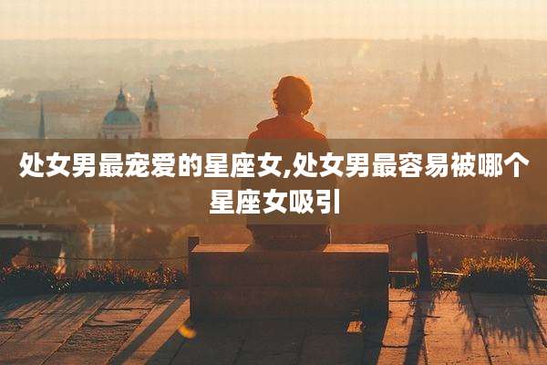 处女男最宠爱的星座女,处女男最容易被哪个星座女吸引