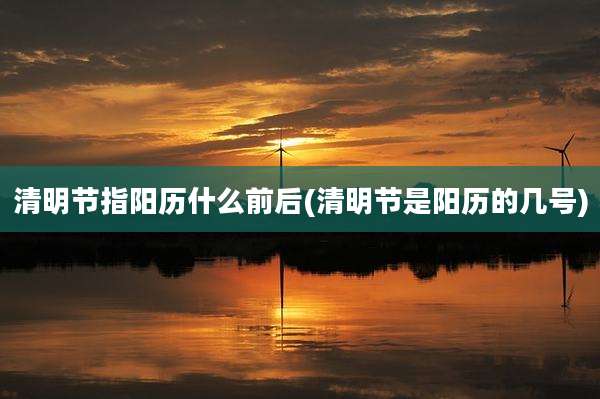 清明节指阳历什么前后(清明节是阳历的几号)