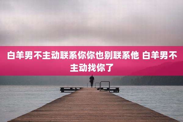 白羊男不主动联系你你也别联系他 白羊男不主动找你了