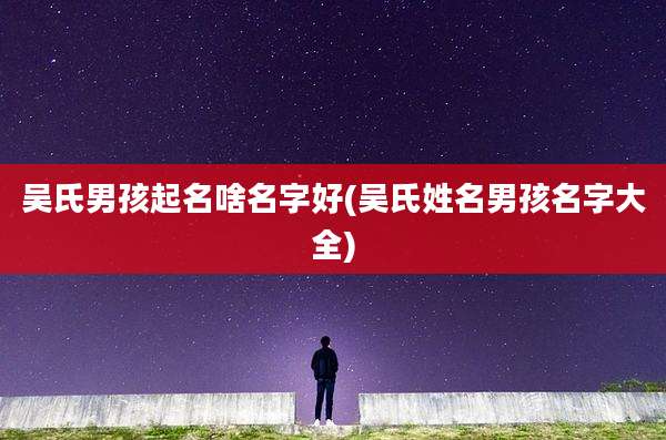 吴氏男孩起名啥名字好(吴氏姓名男孩名字大全)