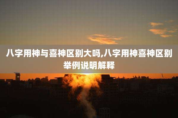 八字用神与喜神区别大吗,八字用神喜神区别举例说明解释