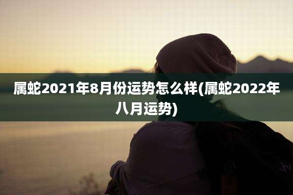 属蛇2021年8月份运势怎么样(属蛇2022年八月运势)