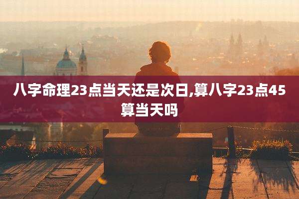 八字命理23点当天还是次日,算八字23点45算当天吗